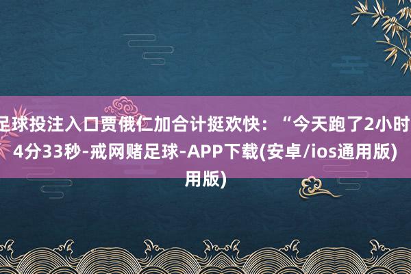 足球投注入口贾俄仁加合计挺欢快：“今天跑了2小时14分33秒-戒网赌足球-APP下载(安卓/ios通用版)