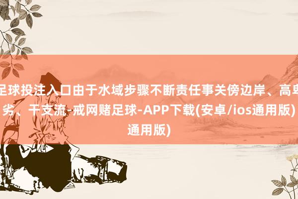 足球投注入口由于水域步骤不断责任事关傍边岸、高卑劣、干支流-戒网赌足球-APP下载(安卓/ios通用版)