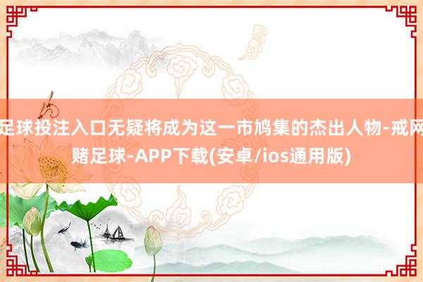 足球投注入口无疑将成为这一市鸠集的杰出人物-戒网赌足球-APP下载(安卓/ios通用版)