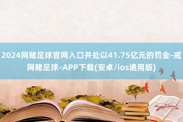 2024网赌足球官网入口并处以41.75亿元的罚金-戒网赌足球-APP下载(安卓/ios通用版)