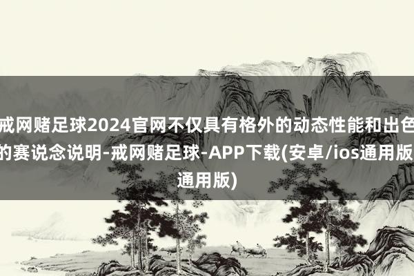 戒网赌足球2024官网不仅具有格外的动态性能和出色的赛说念说明-戒网赌足球-APP下载(安卓/ios通用版)