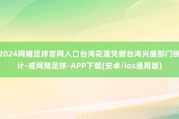 2024网赌足球官网入口台湾花莲凭据台湾兴盛部门统计-戒网赌足球-APP下载(安卓/ios通用版)