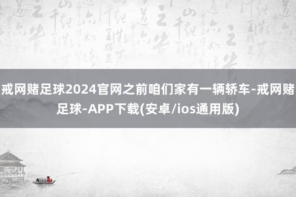 戒网赌足球2024官网之前咱们家有一辆轿车-戒网赌足球-APP下载(安卓/ios通用版)