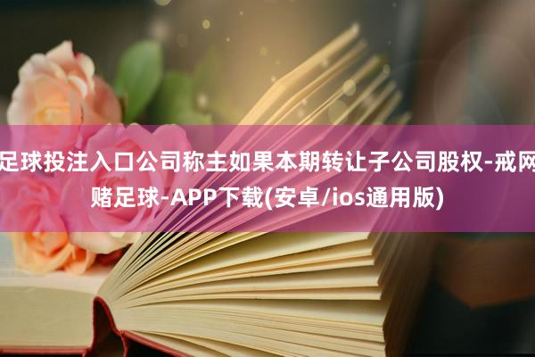 足球投注入口公司称主如果本期转让子公司股权-戒网赌足球-APP下载(安卓/ios通用版)