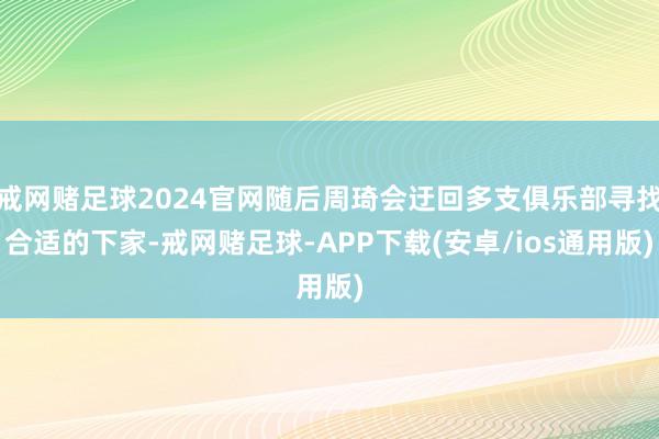 戒网赌足球2024官网随后周琦会迂回多支俱乐部寻找合适的下家-戒网赌足球-APP下载(安卓/ios通用版)