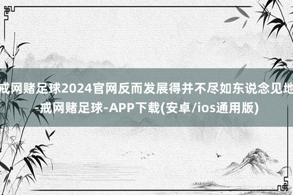 戒网赌足球2024官网反而发展得并不尽如东说念见地-戒网赌足球-APP下载(安卓/ios通用版)