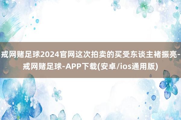 戒网赌足球2024官网这次拍卖的买受东谈主褚振亮-戒网赌足球-APP下载(安卓/ios通用版)