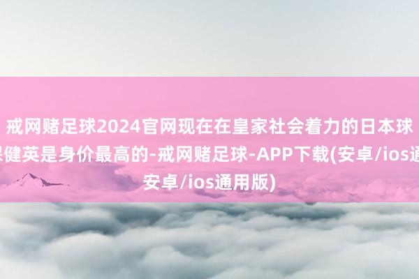 戒网赌足球2024官网现在在皇家社会着力的日本球员久保健英是身价最高的-戒网赌足球-APP下载(安卓/ios通用版)