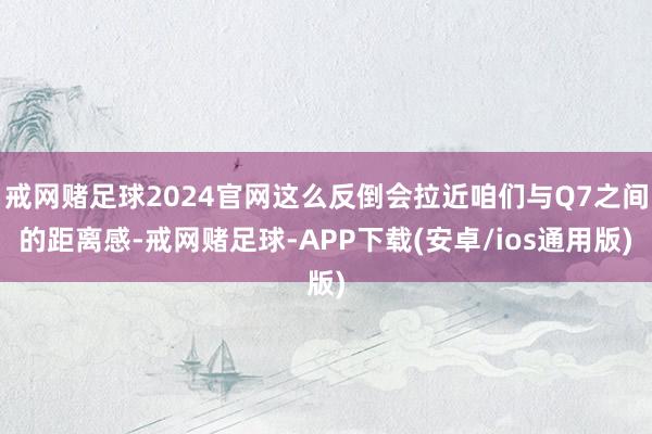 戒网赌足球2024官网这么反倒会拉近咱们与Q7之间的距离感-戒网赌足球-APP下载(安卓/ios通用版)