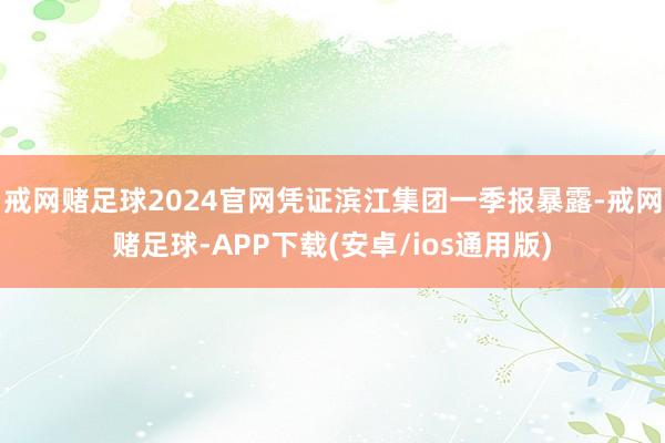 戒网赌足球2024官网凭证滨江集团一季报暴露-戒网赌足球-APP下载(安卓/ios通用版)