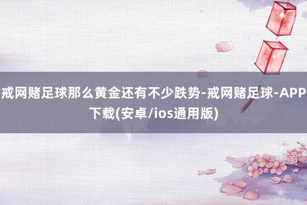 戒网赌足球那么黄金还有不少跌势-戒网赌足球-APP下载(安卓/ios通用版)