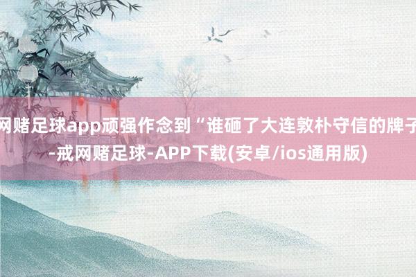 网赌足球app顽强作念到“谁砸了大连敦朴守信的牌子-戒网赌足球-APP下载(安卓/ios通用版)