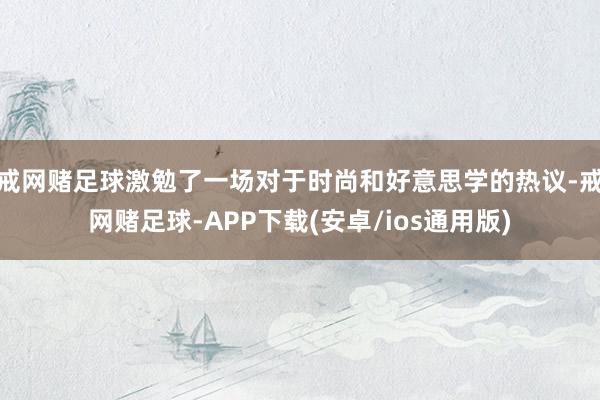 戒网赌足球激勉了一场对于时尚和好意思学的热议-戒网赌足球-APP下载(安卓/ios通用版)