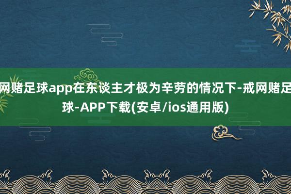 网赌足球app在东谈主才极为辛劳的情况下-戒网赌足球-APP下载(安卓/ios通用版)