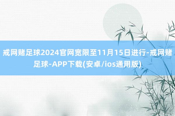 戒网赌足球2024官网宽限至11月15日进行-戒网赌足球-APP下载(安卓/ios通用版)