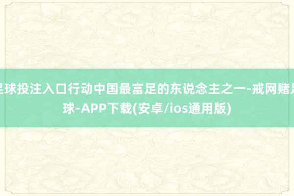 足球投注入口行动中国最富足的东说念主之一-戒网赌足球-APP下载(安卓/ios通用版)