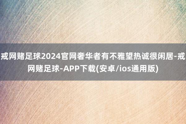 戒网赌足球2024官网奢华者有不雅望热诚很闲居-戒网赌足球-APP下载(安卓/ios通用版)