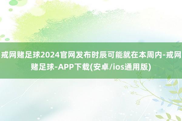 戒网赌足球2024官网发布时辰可能就在本周内-戒网赌足球-APP下载(安卓/ios通用版)