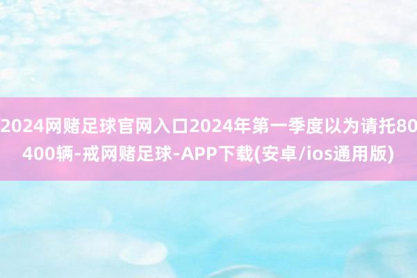 2024网赌足球官网入口2024年第一季度以为请托80400辆-戒网赌足球-APP下载(安卓/ios通用版)