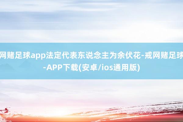 网赌足球app法定代表东说念主为余伏花-戒网赌足球-APP下载(安卓/ios通用版)