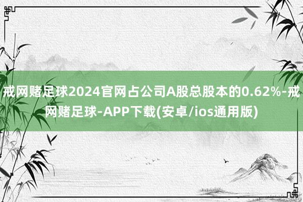 戒网赌足球2024官网占公司A股总股本的0.62%-戒网赌足球-APP下载(安卓/ios通用版)