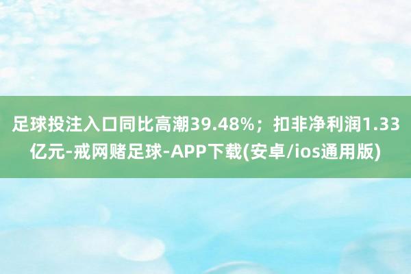 足球投注入口同比高潮39.48%；扣非净利润1.33亿元-戒网赌足球-APP下载(安卓/ios通用版)