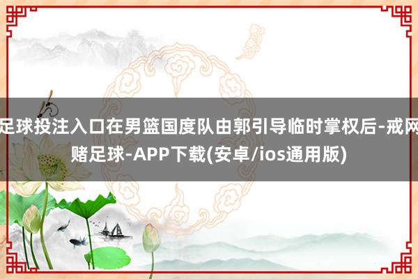 足球投注入口在男篮国度队由郭引导临时掌权后-戒网赌足球-APP下载(安卓/ios通用版)