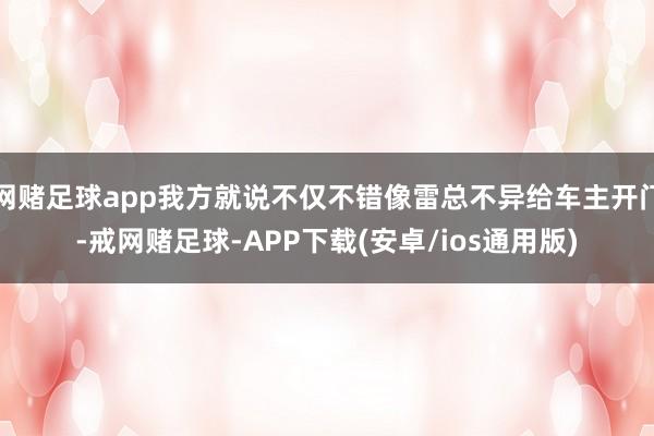 网赌足球app我方就说不仅不错像雷总不异给车主开门-戒网赌足球-APP下载(安卓/ios通用版)