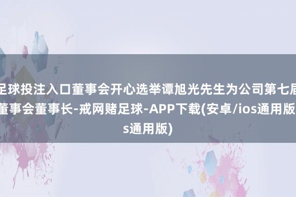 足球投注入口董事会开心选举谭旭光先生为公司第七届董事会董事长-戒网赌足球-APP下载(安卓/ios通用版)