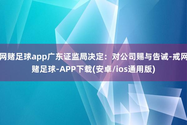 网赌足球app广东证监局决定：对公司赐与告诫-戒网赌足球-APP下载(安卓/ios通用版)