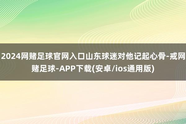 2024网赌足球官网入口山东球迷对他记起心骨-戒网赌足球-APP下载(安卓/ios通用版)