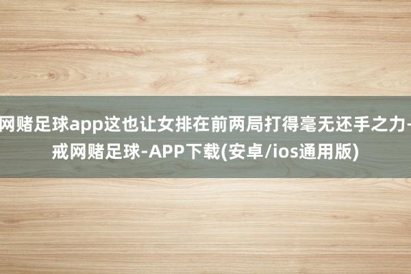 网赌足球app这也让女排在前两局打得毫无还手之力-戒网赌足球-APP下载(安卓/ios通用版)