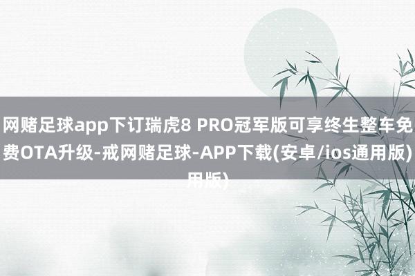 网赌足球app下订瑞虎8 PRO冠军版可享终生整车免费OTA升级-戒网赌足球-APP下载(安卓/ios通用版)