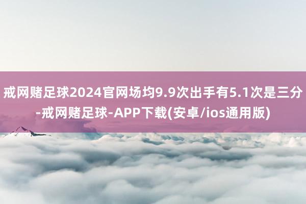 戒网赌足球2024官网场均9.9次出手有5.1次是三分-戒网赌足球-APP下载(安卓/ios通用版)