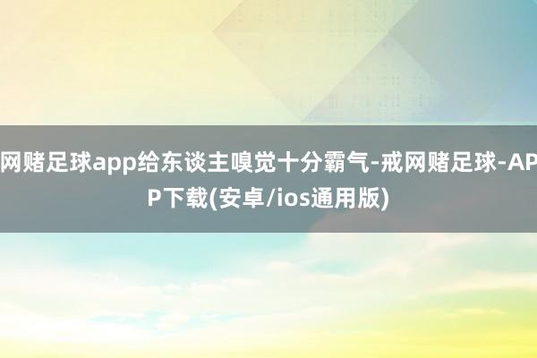 网赌足球app给东谈主嗅觉十分霸气-戒网赌足球-APP下载(安卓/ios通用版)