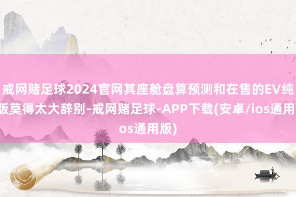 戒网赌足球2024官网其座舱盘算预测和在售的EV纯电版莫得太大辞别-戒网赌足球-APP下载(安卓/ios通用版)