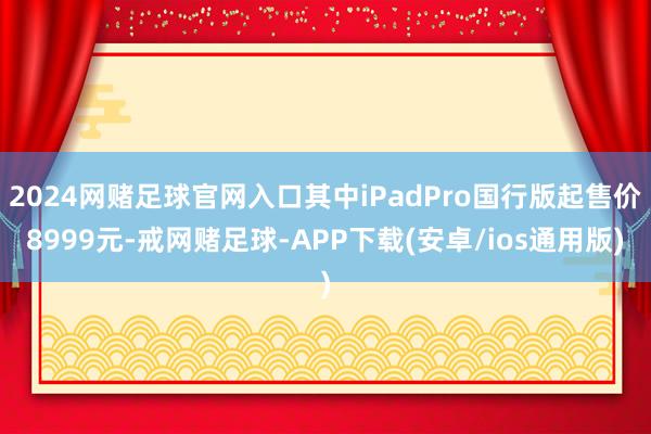 2024网赌足球官网入口其中iPadPro国行版起售价8999元-戒网赌足球-APP下载(安卓/ios通用版)