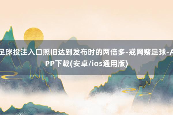 足球投注入口照旧达到发布时的两倍多-戒网赌足球-APP下载(安卓/ios通用版)