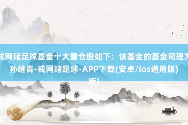 戒网赌足球基金十大重仓股如下：该基金的基金司理为孙继青-戒网赌足球-APP下载(安卓/ios通用版)