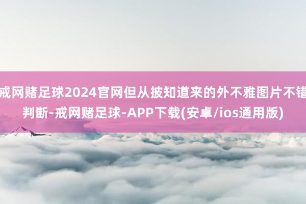 戒网赌足球2024官网但从披知道来的外不雅图片不错判断-戒网赌足球-APP下载(安卓/ios通用版)