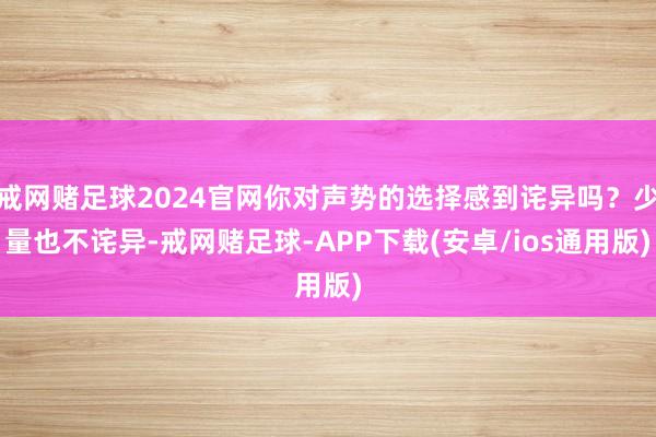 戒网赌足球2024官网你对声势的选择感到诧异吗？少量也不诧异-戒网赌足球-APP下载(安卓/ios通用版)