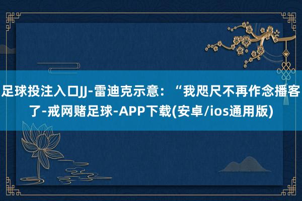 足球投注入口JJ-雷迪克示意：“我咫尺不再作念播客了-戒网赌足球-APP下载(安卓/ios通用版)