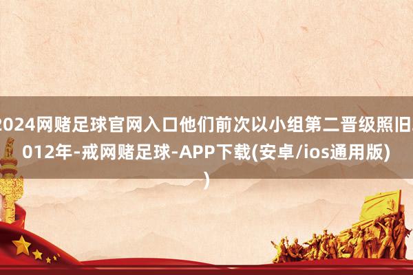 2024网赌足球官网入口他们前次以小组第二晋级照旧2012年-戒网赌足球-APP下载(安卓/ios通用版)