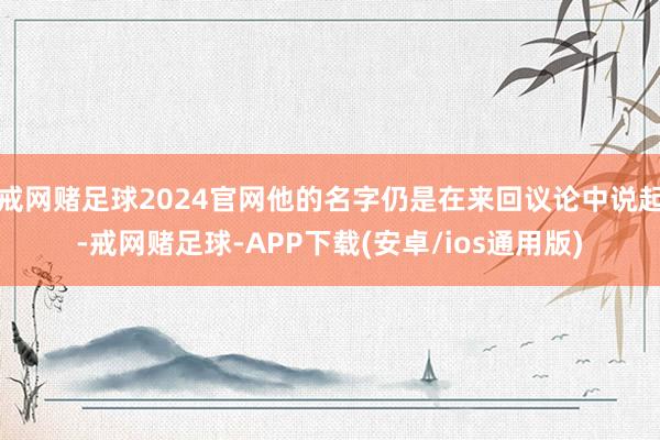 戒网赌足球2024官网他的名字仍是在来回议论中说起-戒网赌足球-APP下载(安卓/ios通用版)