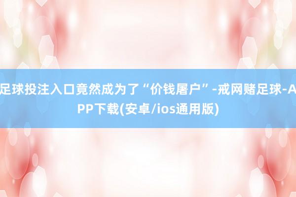 足球投注入口竟然成为了“价钱屠户”-戒网赌足球-APP下载(安卓/ios通用版)