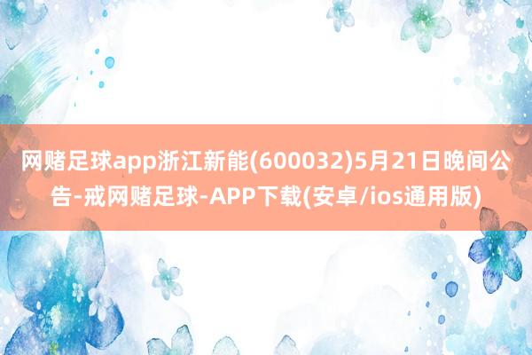 网赌足球app浙江新能(600032)5月21日晚间公告-戒网赌足球-APP下载(安卓/ios通用版)