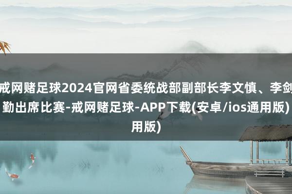 戒网赌足球2024官网省委统战部副部长李文慎、李剑勤出席比赛-戒网赌足球-APP下载(安卓/ios通用版)