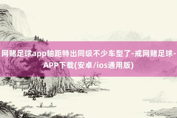 网赌足球app轴距特出同级不少车型了-戒网赌足球-APP下载(安卓/ios通用版)