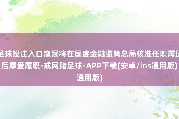 足球投注入口寇冠将在国度金融监管总局核准任职履历后厚爱履职-戒网赌足球-APP下载(安卓/ios通用版)