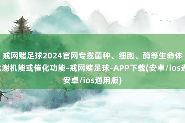 戒网赌足球2024官网专揽菌种、细胞、酶等生命体生理代谢机能或催化功能-戒网赌足球-APP下载(安卓/ios通用版)